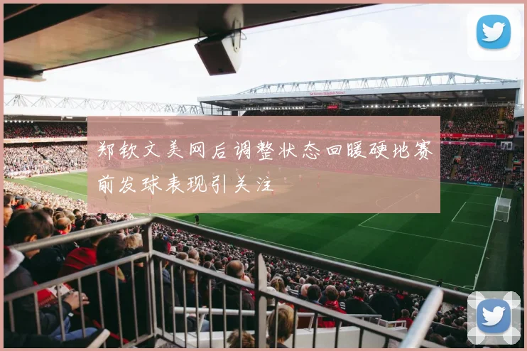 郑钦文美网后调整状态回暖硬地赛前发球表现引关注