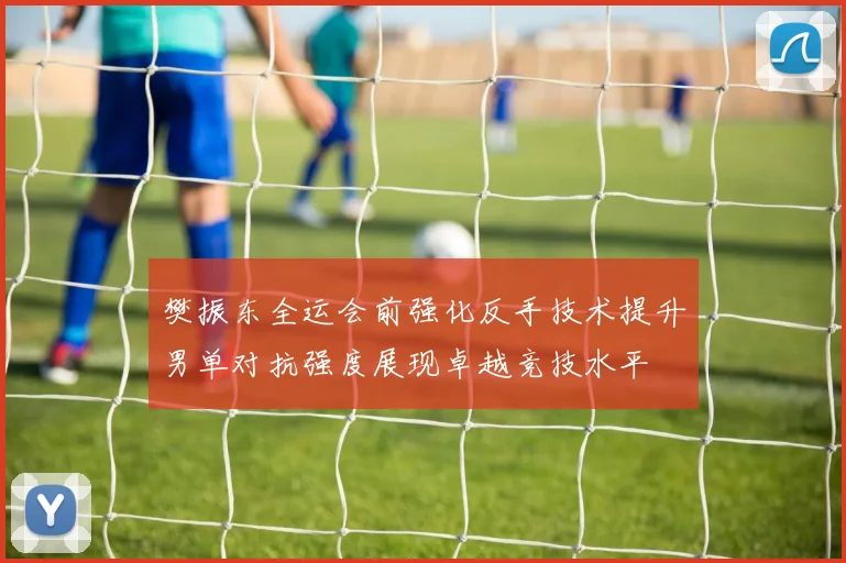 樊振东全运会前强化反手技术提升男单对抗强度展现卓越竞技水平