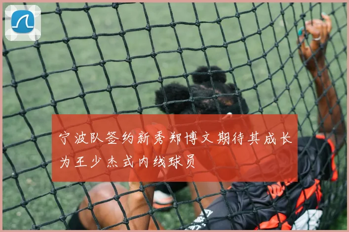 宁波队签约新秀郑博文期待其成长为王少杰式内线球员