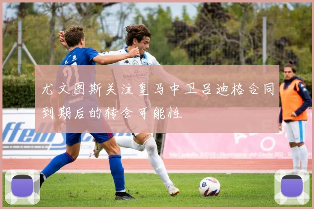 尤文图斯关注皇马中卫吕迪格合同到期后的转会可能性