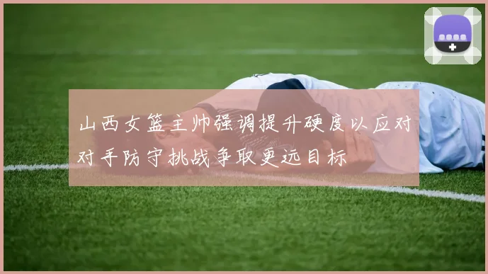 山西女篮主帅强调提升硬度以应对对手防守挑战争取更远目标