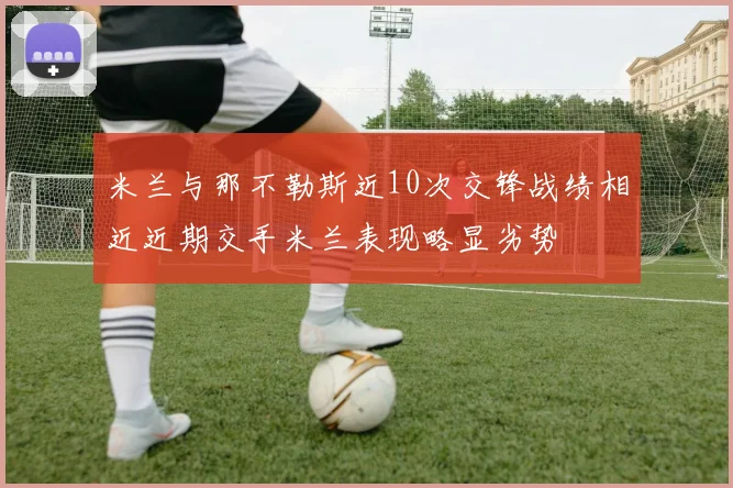 米兰与那不勒斯近10次交锋战绩相近近期交手米兰表现略显劣势