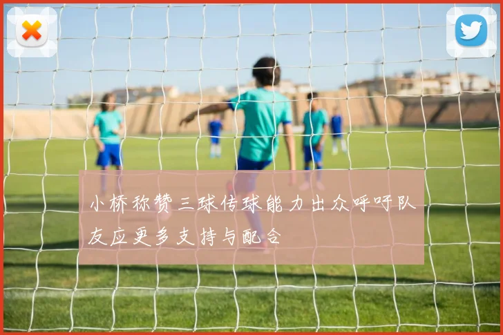 小桥称赞三球传球能力出众呼吁队友应更多支持与配合