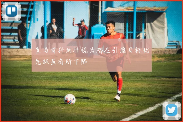 皇马将科纳特视为潜在引援目标优先级虽有所下降