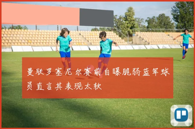 曼联罗塞尼尔赛前自曝脆弱蓝军球员直言其表现太软