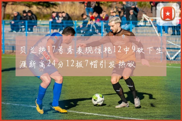 贝兰热17号秀表现惊艳12中9砍下生涯新高24分12板7帽引发热议