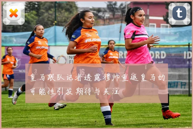 皇马跟队记者透露穆帅重返皇马的可能性引发期待与关注