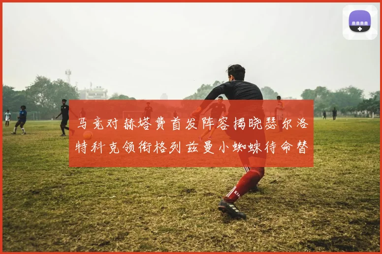 马竞对赫塔费首发阵容揭晓瑟尔洛特科克领衔格列兹曼小蜘蛛待命替补