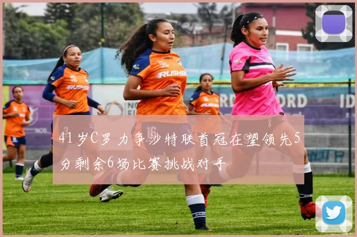 41岁C罗力争沙特联首冠在望领先5分剩余6场比赛挑战对手