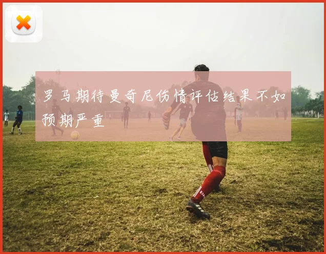 罗马期待曼奇尼伤情评估结果不如预期严重