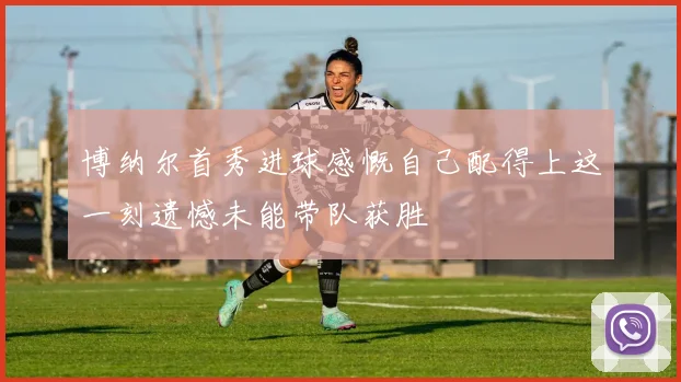 博纳尔首秀进球感慨自己配得上这一刻遗憾未能带队获胜