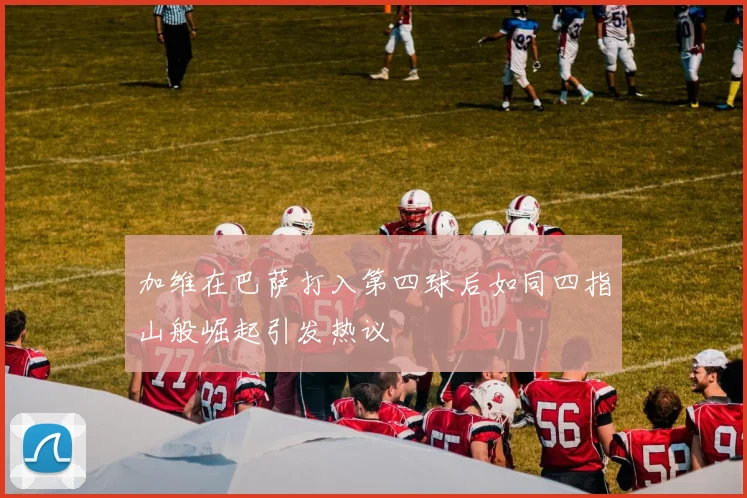 加维在巴萨打入第四球后如同四指山般崛起引发热议