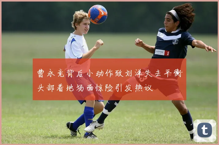 曹永竞背后小动作致刘洋失去平衡头部着地场面惊险引发热议