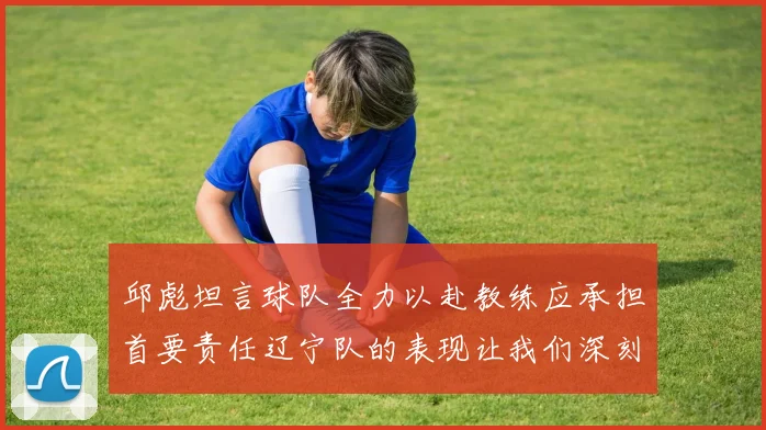 邱彪坦言球队全力以赴教练应承担首要责任辽宁队的表现让我们深刻反思