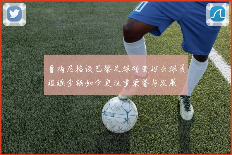 鲁梅尼格谈巴黎足球转变过去球员追逐金钱如今更注重荣誉与发展