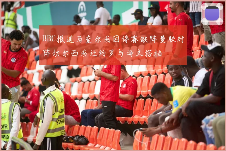 BBC报道马奎尔或因停赛缺阵曼联对阵切尔西或让约罗与海文搭档