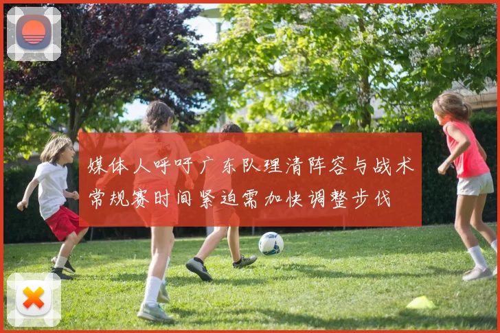 媒体人呼吁广东队理清阵容与战术常规赛时间紧迫需加快调整步伐