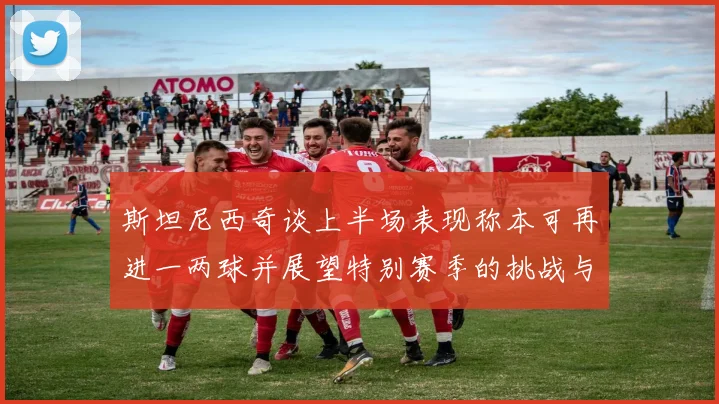 斯坦尼西奇谈上半场表现称本可再进一两球并展望特别赛季的挑战与机遇