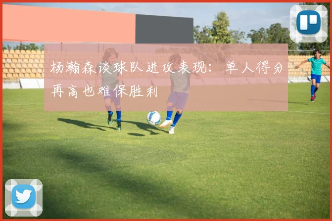 杨瀚森谈球队进攻表现：单人得分再高也难保胜利