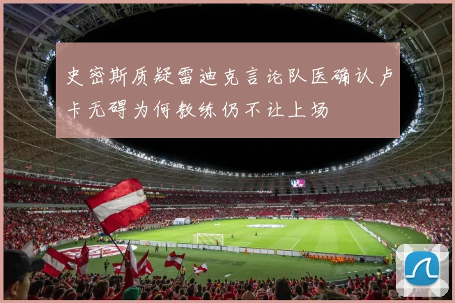 史密斯质疑雷迪克言论队医确认卢卡无碍为何教练仍不让上场