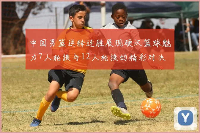 中国男篮逆转连胜展现硬汉篮球魅力7人轮换与12人轮换的精彩对决