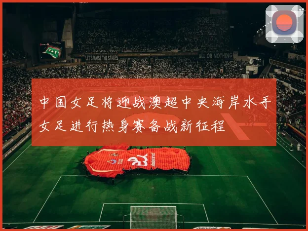 中国女足将迎战澳超中央海岸水手女足进行热身赛备战新征程