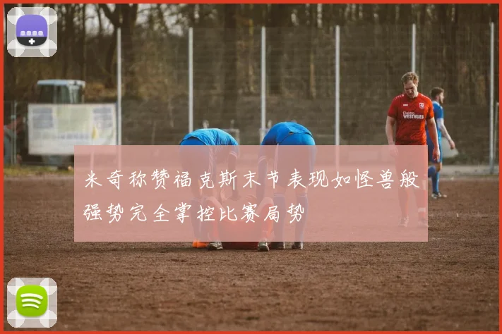 米奇称赞福克斯末节表现如怪兽般强势完全掌控比赛局势