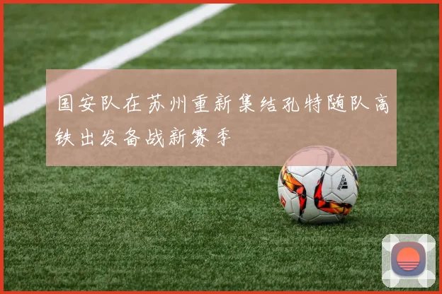 国安队在苏州重新集结孔特随队高铁出发备战新赛季