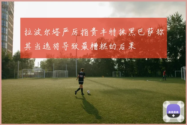 拉波尔塔严厉指责丰特抹黑巴萨称其当选将导致最糟糕的后果