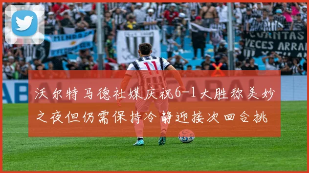 沃尔特马德社媒庆祝6-1大胜称美妙之夜但仍需保持冷静迎接次回合挑战
