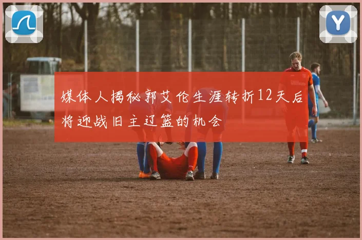 媒体人揭秘郭艾伦生涯转折12天后将迎战旧主辽篮的机会